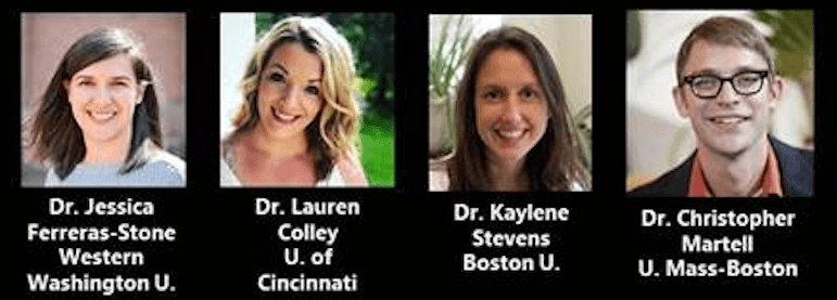 Photos of Featured Speakers: Dr. Jessica Ferreras-Stone, Western Washington University
Dr. Lauren Colley, University of Cincinnati
Dr. Kaylene Stevens, Boston University
Dr. Christopher Martell, University of Massachusetts, Boston